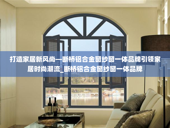 打造家居新风尚—断桥铝合金窗纱窗一体品牌引领家居时尚潮流_断桥铝合金窗纱窗一体品牌