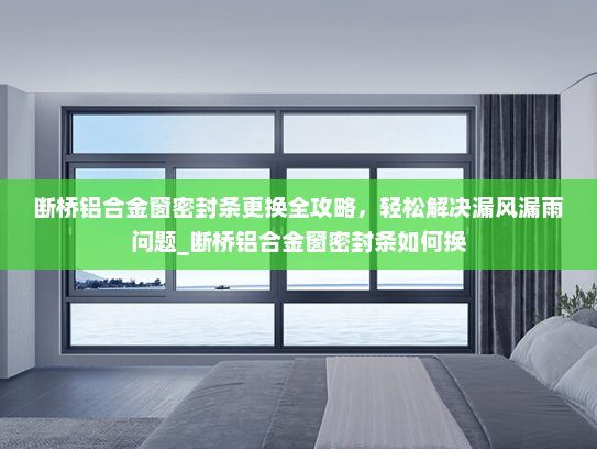 断桥铝合金窗密封条更换全攻略，轻松解决漏风漏雨问题_断桥铝合金窗密封条如何换