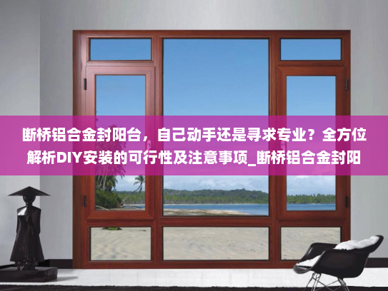 断桥铝合金封阳台，自己动手还是寻求专业？全方位解析DIY安装的可行性及注意事项_断桥铝合金封阳台自己可以装吗