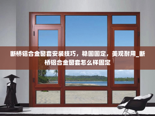 断桥铝合金窗套安装技巧，稳固固定，美观耐用_断桥铝合金窗套怎么样固定