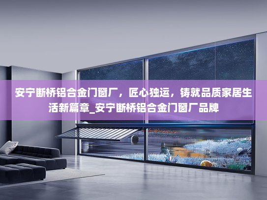 安宁断桥铝合金门窗厂，匠心独运，铸就品质家居生活新篇章_安宁断桥铝合金门窗厂品牌