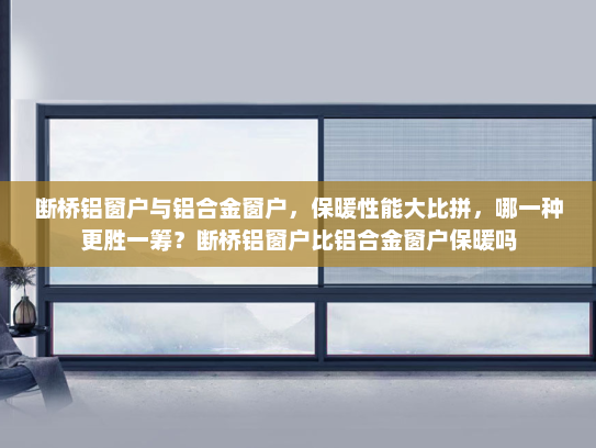 断桥铝窗户与铝合金窗户，保暖性能大比拼，哪一种更胜一筹？断桥铝窗户比铝合金窗户保暖吗