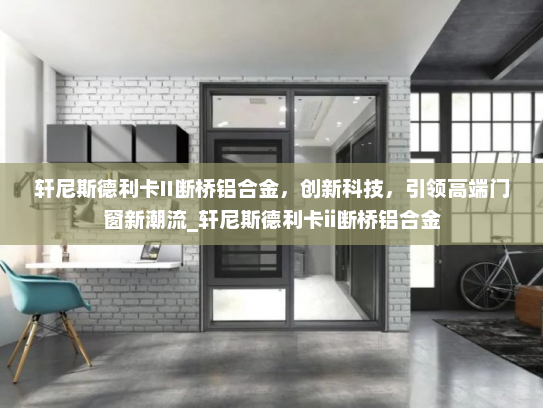 轩尼斯德利卡II断桥铝合金，创新科技，引领高端门窗新潮流_轩尼斯德利卡ii断桥铝合金