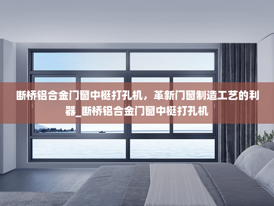断桥铝合金门窗中梃打孔机，革新门窗制造工艺的利器_断桥铝合金门窗中梃打孔机