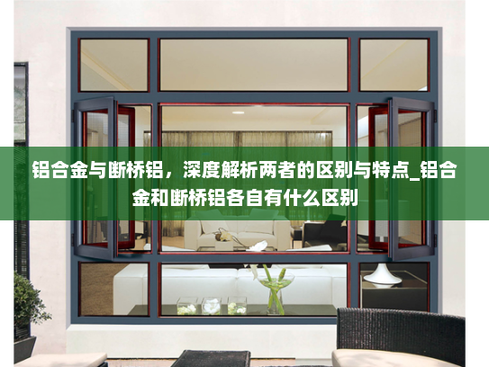 铝合金与断桥铝，深度解析两者的区别与特点_铝合金和断桥铝各自有什么区别