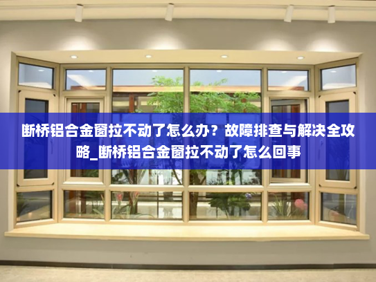 断桥铝合金窗拉不动了怎么办？故障排查与解决全攻略_断桥铝合金窗拉不动了怎么回事