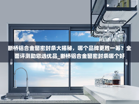 断桥铝合金窗密封条大揭秘，哪个品牌更胜一筹？全面评测助您选优品_断桥铝合金窗密封条哪个好