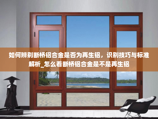 如何辨别断桥铝合金是否为再生铝，识别技巧与标准解析_怎么看断桥铝合金是不是再生铝