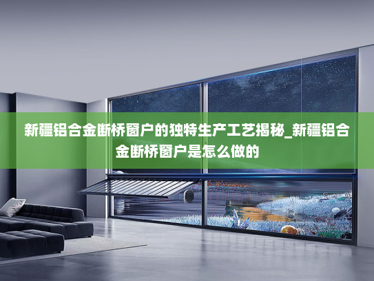 新疆铝合金断桥窗户的独特生产工艺揭秘_新疆铝合金断桥窗户是怎么做的