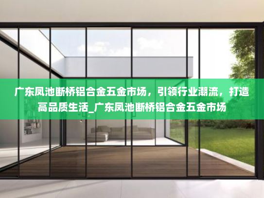 广东凤池断桥铝合金五金市场，引领行业潮流，打造高品质生活_广东凤池断桥铝合金五金市场