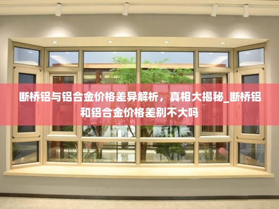 断桥铝与铝合金价格差异解析，真相大揭秘_断桥铝和铝合金价格差别不大吗