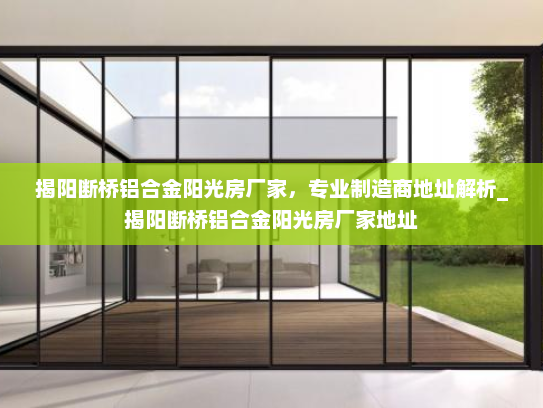 揭阳断桥铝合金阳光房厂家，专业制造商地址解析_揭阳断桥铝合金阳光房厂家地址