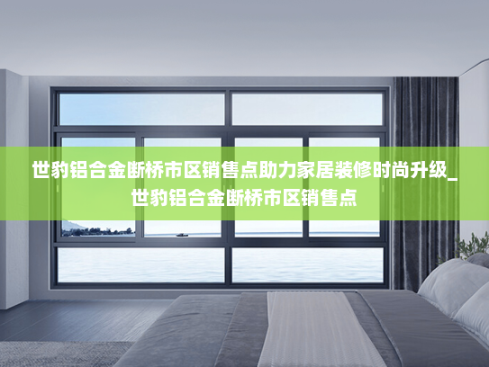 世豹铝合金断桥市区销售点助力家居装修时尚升级_世豹铝合金断桥市区销售点