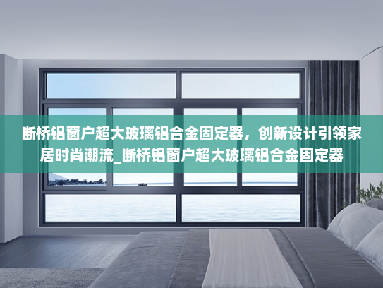 断桥铝窗户超大玻璃铝合金固定器，创新设计引领家居时尚潮流_断桥铝窗户超大玻璃铝合金固定器