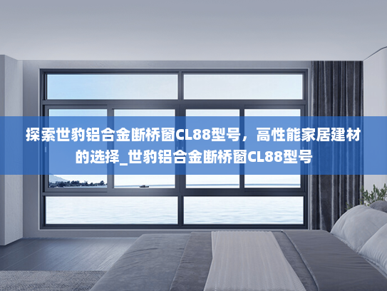 探索世豹铝合金断桥窗CL88型号，高性能家居建材的选择_世豹铝合金断桥窗CL88型号