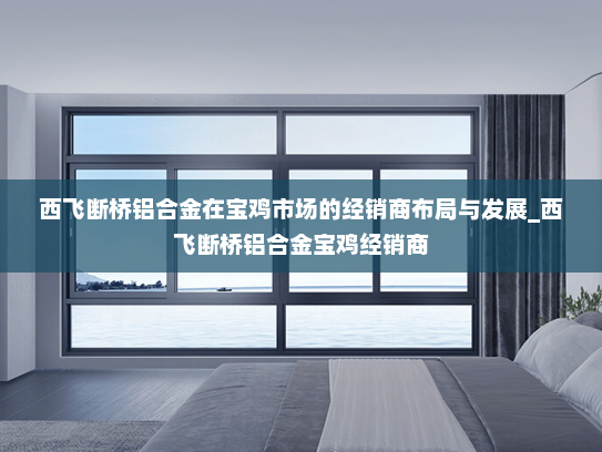 西飞断桥铝合金在宝鸡市场的经销商布局与发展_西飞断桥铝合金宝鸡经销商