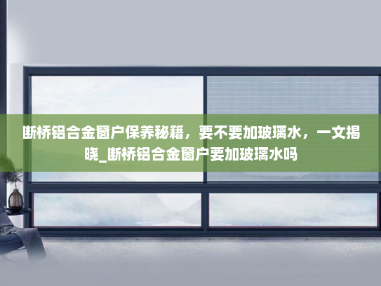 断桥铝合金窗户保养秘籍，要不要加玻璃水，一文揭晓_断桥铝合金窗户要加玻璃水吗