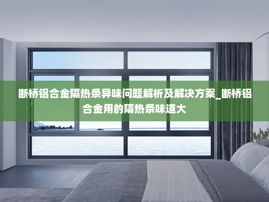 断桥铝合金隔热条异味问题解析及解决方案_断桥铝合金用的隔热条味道大