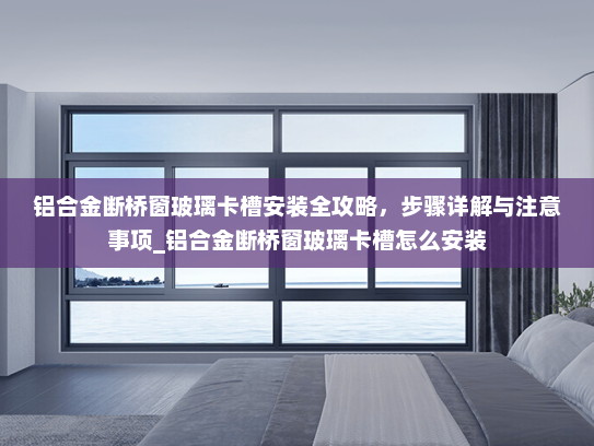 铝合金断桥窗玻璃卡槽安装全攻略，步骤详解与注意事项_铝合金断桥窗玻璃卡槽怎么安装