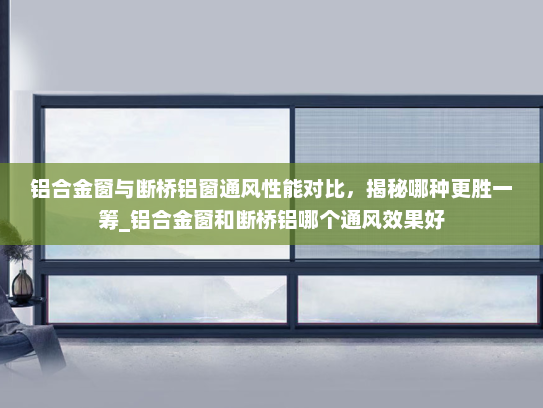 铝合金窗与断桥铝窗通风性能对比，揭秘哪种更胜一筹_铝合金窗和断桥铝哪个通风效果好
