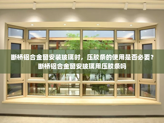 断桥铝合金窗安装玻璃时，压胶条的使用是否必要？断桥铝合金窗安玻璃用压胶条吗