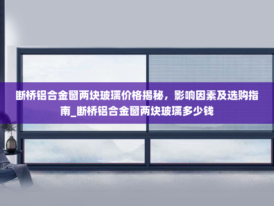 断桥铝合金窗两块玻璃价格揭秘，影响因素及选购指南_断桥铝合金窗两块玻璃多少钱