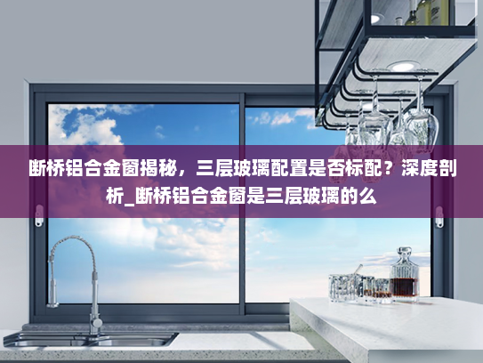 断桥铝合金窗揭秘，三层玻璃配置是否标配？深度剖析_断桥铝合金窗是三层玻璃的么