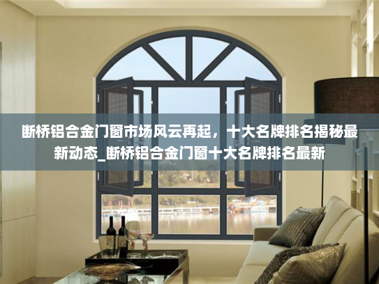 断桥铝合金门窗市场风云再起，十大名牌排名揭秘最新动态_断桥铝合金门窗十大名牌排名最新