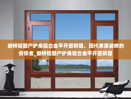 断桥铝窗户护角铝合金平开塑钢窗，现代家居装修的佼佼者_断桥铝窗户护角铝合金平开塑钢窗