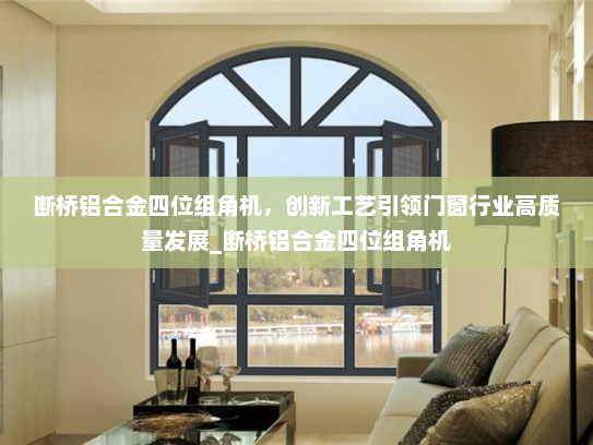 断桥铝合金四位组角机，创新工艺引领门窗行业高质量发展_断桥铝合金四位组角机