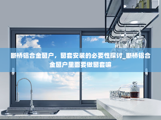 断桥铝合金窗户，窗套安装的必要性探讨_断桥铝合金窗户里面要做窗套嘛
