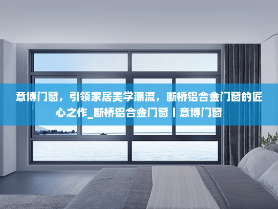 意博门窗，引领家居美学潮流，断桥铝合金门窗的匠心之作_断桥铝合金门窗丨意博门窗
