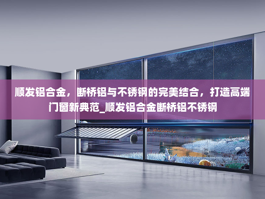 顺发铝合金，断桥铝与不锈钢的完美结合，打造高端门窗新典范_顺发铝合金断桥铝不锈钢