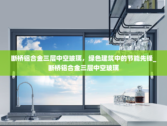 断桥铝合金三层中空玻璃，绿色建筑中的节能先锋_断桥铝合金三层中空玻璃